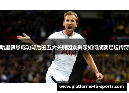哈里凯恩成功背后的五大关键因素揭示如何成就足坛传奇 哈里凯恩成功背后的五大关键因素揭示如何成就足坛传奇