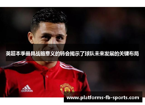 英超本季最具战略意义的转会揭示了球队未来发展的关键布局