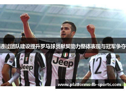 通过团队建设提升罗马球员默契助力整体表现与冠军争夺