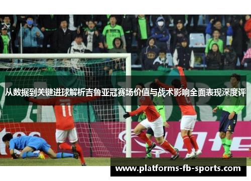 从数据到关键进球解析吉鲁亚冠赛场价值与战术影响全面表现深度评
