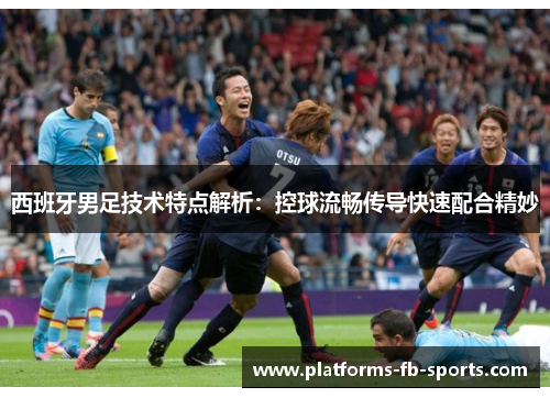西班牙男足技术特点解析：控球流畅传导快速配合精妙