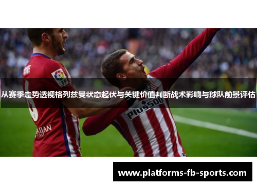 从赛季走势透视格列兹曼状态起伏与关键价值判断战术影响与球队前景评估 从赛季走势透视格列兹曼状态起伏与关键价值判断战术影响与球队前景评估