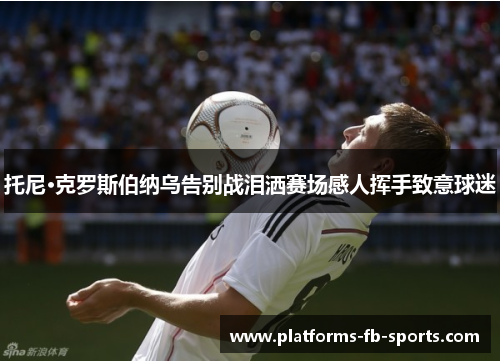 托尼·克罗斯伯纳乌告别战泪洒赛场感人挥手致意球迷 托尼·克罗斯伯纳乌告别战泪洒赛场感人挥手致意球迷