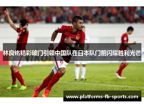 林良铭精彩破门引领中国队在日本队门前闪耀胜利光芒 林良铭精彩破门引领中国队在日本队门前闪耀胜利光芒