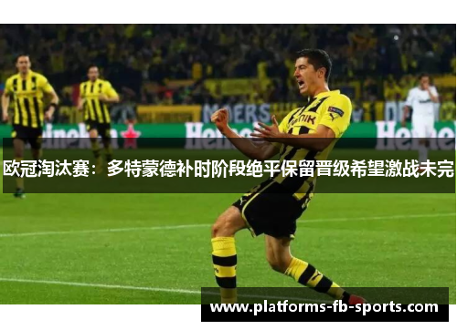 欧冠淘汰赛:多特蒙德补时阶段绝平保留晋级希望激战未完 欧冠淘汰赛:多特蒙德补时阶段绝平保留晋级希望激战未完