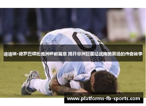 迪迪埃·德罗巴领衔美洲杯新篇章 揭开非洲巨星征战南美赛场的传奇故事